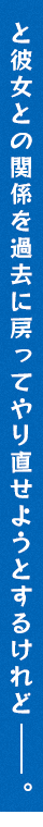 と彼女との関係を過去に戻ってやり直せようとするけれど――。